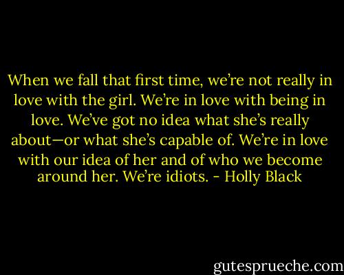 When we fall that first time, we’re not really in<br />love with the girl. We’re in love with being in love. We’ve got no idea what she’s really about—or what she’s capable of. We’re in love with our idea of her and<br />of who we become around her. We’re idiots. - Holly Black