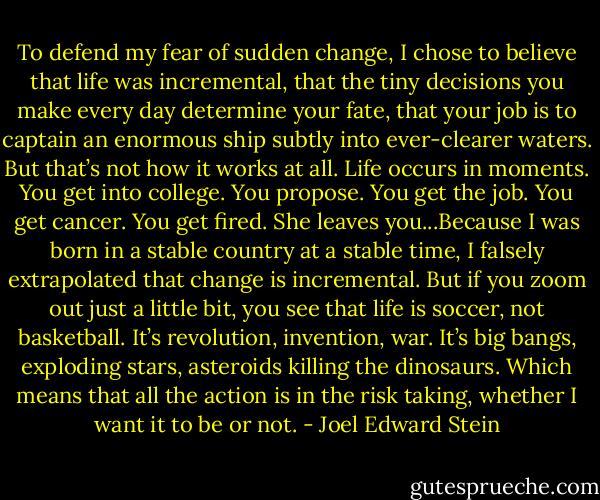To defend my fear of sudden change, I chose to believe that life was incremental, that the tiny decisions you make every day determine your fate, that your job is to captain an enormous ship subtly into ever-clearer waters. But that’s not how it works at all. Life occurs in moments. You get into college. You propose. You get the job. You get cancer. You get fired. She leaves you...Because I was born in a stable country at a stable time, I falsely extrapolated that change is incremental. But if you zoom out just a little bit, you see that life is soccer, not basketball. It’s revolution, invention, war. It’s big bangs, exploding stars, asteroids killing the dinosaurs. Which means that all the action is in the risk taking, whether I want it to be or not. - Joel Edward Stein