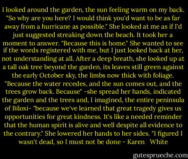 I looked around the garden, the sun feeling warm on my back. "So why are you here? I would think you'd want to be as far away from a hurricane as possible."<br />She looked at me as if I'd just suggested streaking down the beach. It took her a moment to answer. "Because this is home." She wanted to see if the words registered with me, but I just looked back at her, not understanding at all.<br />After a deep breath, she looked up at a tall oak tree beyond the garden, its leaves still green against the early October sky, the limbs now thick with foliage. "Because the water recedes, and the sun comes out, and the trees grow back. Because" -she spread her hands, indicated the garden and the trees and, I imagined, the entire peninsula of Biloxi- "because we've learned that great tragedy gives us opportunities for great kindness. It's like a needed reminder that the human spirit is alive and well despite all evidence to the contrary." She lowered her hands to her sides. "I figured I wasn't dead, so I must not be done - Karen   White