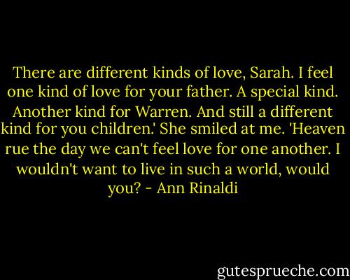 There are different kinds of love, Sarah. I feel one kind of love for your father. A special kind. Another kind for Warren. And still a different kind for you children.' She smiled at me. 'Heaven rue the day we can't feel love for one another. I wouldn't want to live in such a world, would you? - Ann Rinaldi