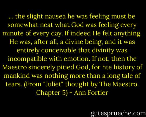 ... the slight nausea he was feeling must be somewhat neat what God was feeling every minute of every day. If indeed He felt anything. He was, after all, a divine being, and it was entirely conceivable that divinity was incompatible with emotion. If not, then the Maestro sincerely pitied God, for hte history of mankind was nothing more than a long tale of tears. (From "Juliet" thought by The Maestro. Chapter 5) - Ann Fortier