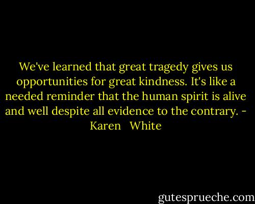 We've learned that great tragedy gives us opportunities for great kindness. It's like a needed reminder that the human spirit is alive and well despite all evidence to the contrary. - Karen   White