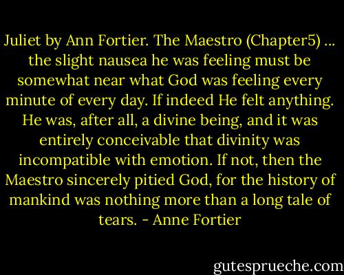 Juliet by Ann Fortier. The Maestro (Chapter5) ... the slight nausea he was feeling must be somewhat near what God was feeling every minute of every day. If indeed He felt anything. He was, after all, a divine being, and it was entirely conceivable that divinity was incompatible with emotion. If not, then the Maestro sincerely pitied God, for the history of mankind was nothing more than a long tale of tears. - Anne Fortier