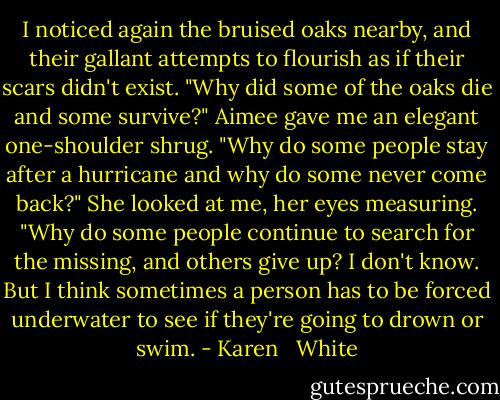 I noticed again the bruised oaks nearby, and their gallant attempts to flourish as if their scars didn't exist. "Why did some of the oaks die and some survive?"<br />Aimee gave me an elegant one-shoulder shrug. "Why do some people stay after a hurricane and why do some never come back?" She looked at me, her eyes measuring. "Why do some people continue to search for the missing, and others give up? I don't know. But I think sometimes a person has to be forced underwater to see if they're going to drown or swim. - Karen   White