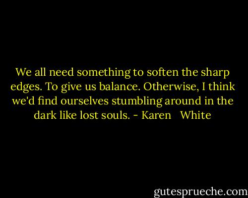 We all need something to soften the sharp edges. To give us balance. Otherwise, I think we'd find ourselves stumbling around in the dark like lost souls. - Karen   White