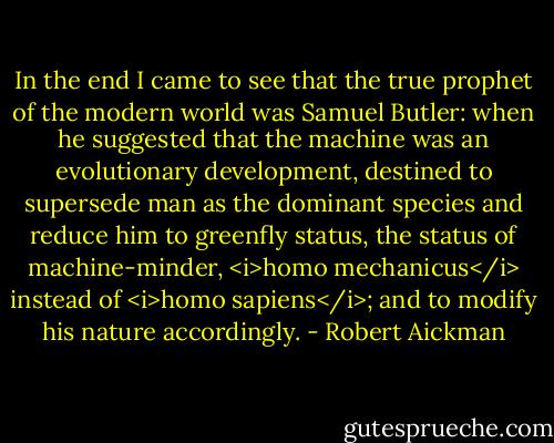 In the end I came to see that the true prophet of the modern world was Samuel Butler: when he suggested that the machine was an evolutionary development, destined to supersede man as the dominant species and reduce him to greenfly status, the status of machine-minder, <i>homo mechanicus</i> instead of <i>homo sapiens</i>; and to modify his nature accordingly. - Robert Aickman
