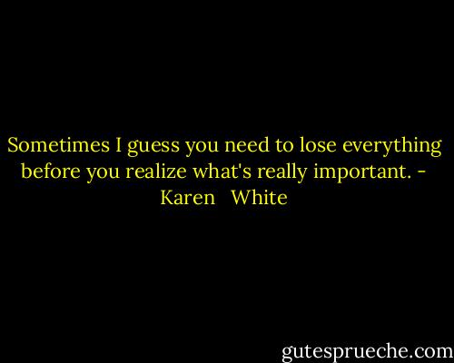 Sometimes I guess you need to lose everything before you realize what's really important. - Karen   White