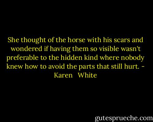 She thought of the horse with his scars and wondered if having them so visible wasn't preferable to the hidden kind where nobody knew how to avoid the parts that still hurt. - Karen   White