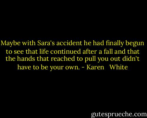 Maybe with Sara's accident he had finally begun to see that life continued after a fall and that the hands that reached to pull you out didn't have to be your own. - Karen   White
