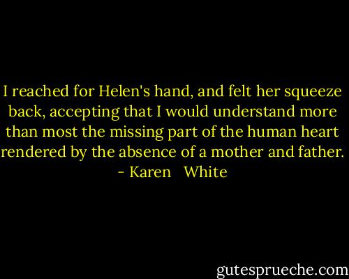 I reached for Helen's hand, and felt her squeeze back, accepting that I would understand more than most the missing part of the human heart rendered by the absence of a mother and father. - Karen   White