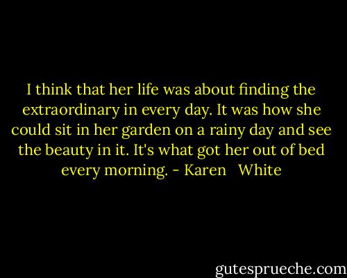 I think that her life was about finding the extraordinary in every day. It was how she could sit in her garden on a rainy day and see the beauty in it. It's what got her out of bed every morning. - Karen   White