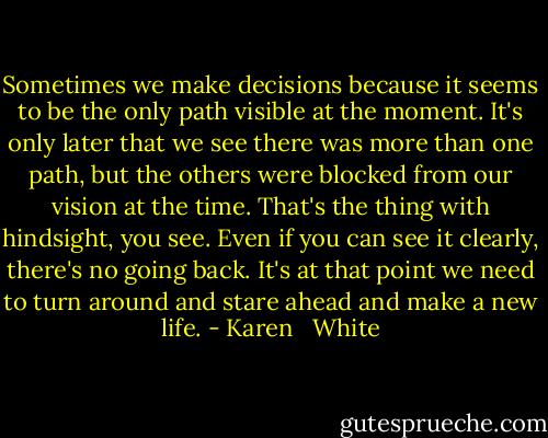 Sometimes we make decisions because it seems to be the only path visible at the moment. It's only later that we see there was more than one path, but the others were blocked from our vision at the time. That's the thing with hindsight, you see. Even if you can see it clearly, there's no going back. It's at that point we need to turn around and stare ahead and make a new life. - Karen   White