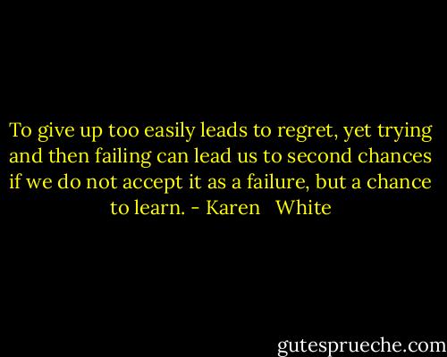 To give up too easily leads to regret, yet trying and then failing can lead us to second chances if we do not accept it as a failure, but a chance to learn. - Karen   White