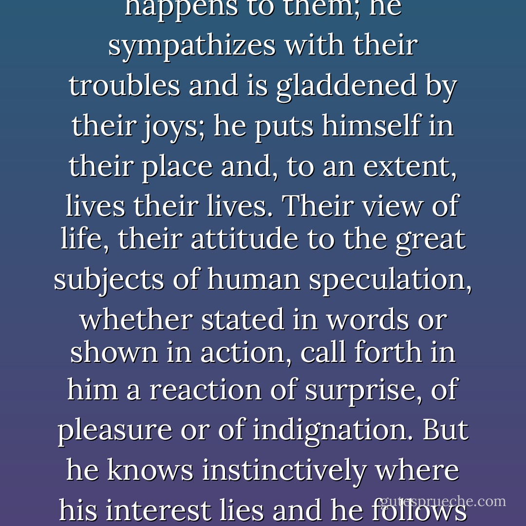 A sensible person does not read a novel as a task. He reads it as a diversion. He is prepared to interest himself in the characters and is concerned to see how they act in given circumstances, and what happens to them; he sympathizes with their troubles and is gladdened by their joys; he puts himself in their place and, to an extent, lives their lives. Their view of life, their attitude to the great subjects of human speculation, whether stated in words or shown in action, call forth in him a reaction of surprise, of pleasure or of indignation. But he knows instinctively where his interest lies and he follows it as surely as a hound follows the scent of a fox. Sometimes, through the author's failure, he loses the scent. Then he flounders about till he finds it again. He skips. - W. Somerset Maugham