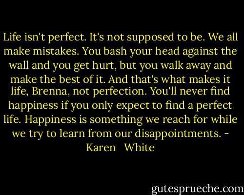 Life isn't perfect. It's not supposed to be. We all make mistakes. You bash your head against the wall and you get hurt, but you walk away and make the best of it. And that's what makes it life, Brenna, not perfection. You'll never find happiness if you only expect to find a perfect life. Happiness is something we reach for while we try to learn from our disappointments. - Karen   White