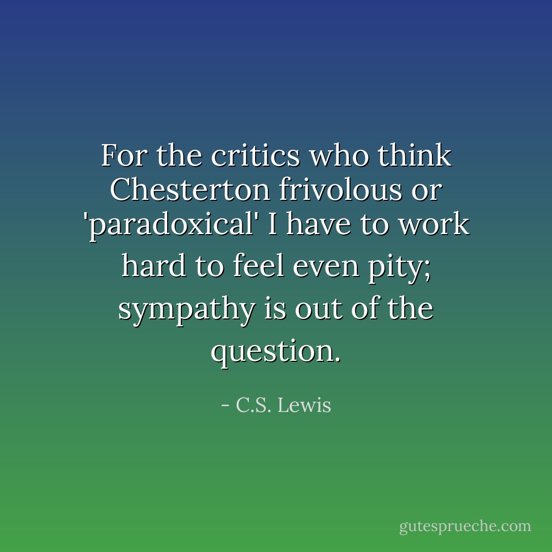 For the critics who think Chesterton frivolous or 'paradoxical' I have to work hard to feel even pity; sympathy is out of the question. - C.S. Lewis