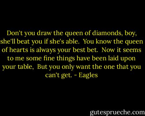 Don't you draw the queen of diamonds, boy, she'll beat you if she's able. <br />You know the queen of hearts is always your best bet. <br />Now it seems to me some fine things have been laid upon your table, <br />But you only want the one that you can't get. - Eagles