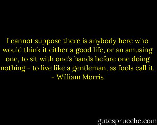 I cannot suppose there is anybody here who would think it either a good life, or an amusing one, to sit with one's hands before one doing nothing - to live like a gentleman, as fools call it. - William Morris