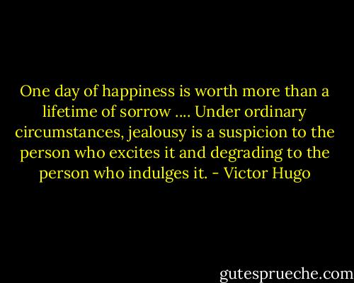 One day of happiness is worth more than a lifetime of sorrow .... Under ordinary circumstances, jealousy is a suspicion to the person who excites it and degrading to the person who indulges it. - Victor Hugo