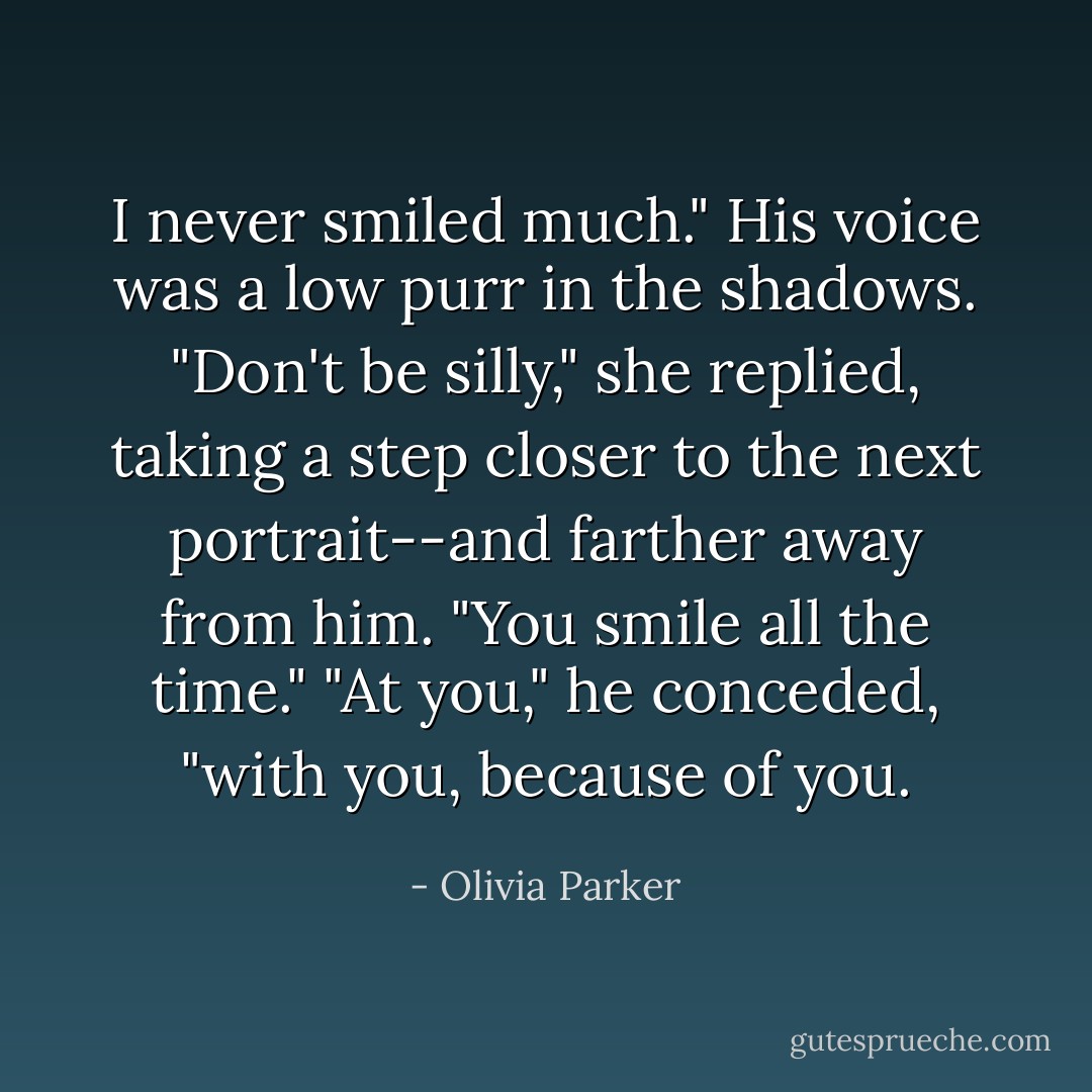 I never smiled much." His voice was a low purr in the shadows.<br />"Don't be silly," she replied, taking a step closer to the next portrait--and farther away from him. "You smile all the time."<br />"At you," he conceded, "with you, because of you. - Olivia Parker