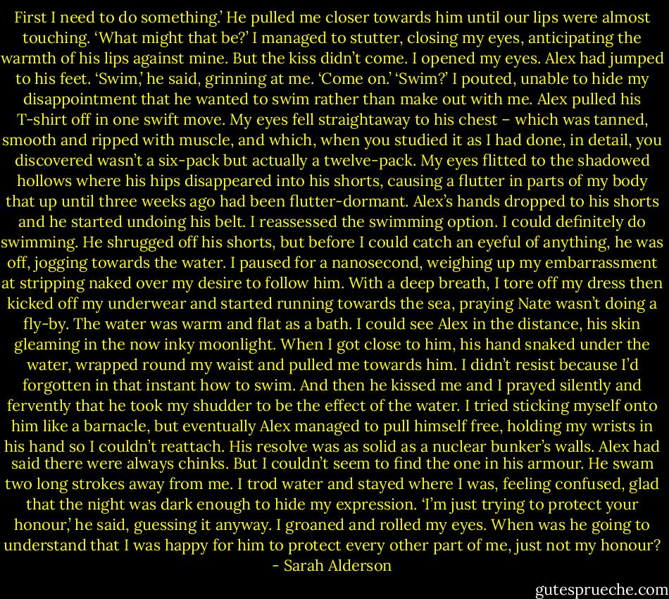 First I need to do something.’ He pulled me closer towards him until our lips were almost touching.<br />‘What might that be?’ I managed to stutter, closing my eyes, anticipating the warmth of his lips against mine. But the kiss didn’t come. I opened my eyes. Alex had jumped to his feet.<br />‘Swim,’ he said, grinning at me. ‘Come on.’<br />‘Swim?’ I pouted, unable to hide my disappointment that he wanted to swim rather than make out with me.<br />Alex pulled his T-shirt off in one swift move. My eyes fell straightaway to his chest – which was tanned, smooth and ripped with muscle, and which, when you studied it as I had done, in detail, you discovered wasn’t a six-pack but actually a twelve-pack.<br />My eyes flitted to the shadowed hollows where his hips disappeared into his shorts, causing a flutter in parts of my body that up until three weeks ago had been flutter-dormant. Alex’s hands dropped to his shorts and he started undoing his belt.<br />I reassessed the swimming option. I could definitely do swimming.<br />He shrugged off his shorts, but before I could catch an eyeful of anything, he was off, jogging towards the water. I paused for a nanosecond, weighing up my embarrassment at stripping naked over my desire to follow him. With a deep breath, I tore off my dress then kicked off my underwear and started running towards the sea, praying Nate wasn’t doing a fly-by.<br />The water was warm and flat as a bath. I could see Alex in the distance, his skin gleaming in the now inky moonlight. When I got close to him, his hand snaked under the water, wrapped round my waist and pulled me towards him. I didn’t resist because I’d forgotten in that instant how to swim. And then he kissed me and I prayed silently and fervently that he took my shudder to be the effect of the water.<br />I tried sticking myself onto him like a barnacle, but eventually Alex managed to pull himself free, holding my wrists in his hand so I couldn’t reattach. His resolve was as solid as a nuclear bunker’s walls. Alex had said there were always chinks. But I couldn’t seem to find the one in his armour. He swam two long strokes away from me. I trod water and stayed where I was, feeling confused, glad that the night was dark enough to hide my expression.<br />‘I’m just trying to protect your honour,’ he said, guessing it anyway.<br />I groaned and rolled my eyes. When was he going to understand that I was happy for him to protect every other part of me, just not my honour? - Sarah Alderson