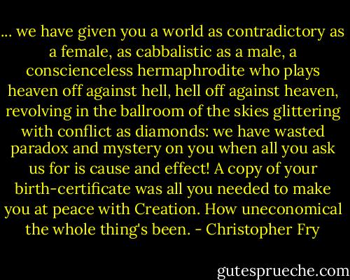 ... we have given you a world as contradictory as a female, as cabbalistic as a male, a conscienceless hermaphrodite who plays heaven off against hell, hell off against heaven, revolving in the ballroom of the skies glittering with conflict as diamonds: we have wasted paradox and mystery on you when all you ask us for is cause and effect!<br />A copy of your birth-certificate was all you needed to make you at peace with Creation. How uneconomical the whole thing's been. - Christopher Fry