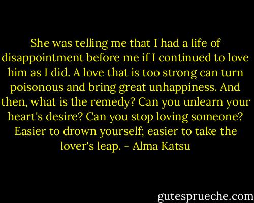 She was telling me that I had a life of disappointment before me if I continued to love him as I did. A love that is too strong can turn poisonous and bring great unhappiness. And then, what is the remedy? Can you unlearn your heart's desire? Can you stop loving someone? Easier to drown yourself; easier to take the lover's leap. - Alma Katsu
