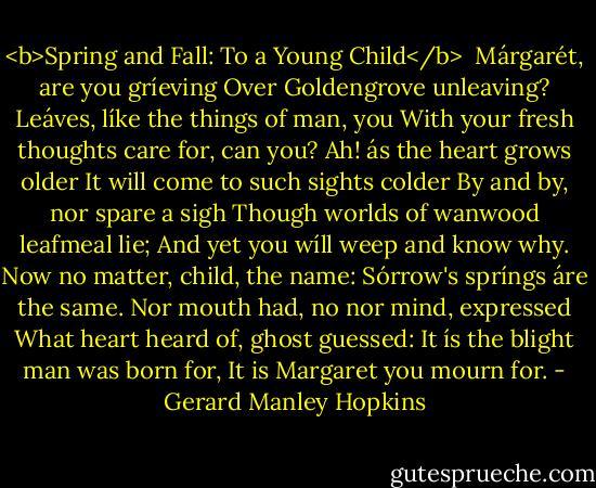 <b>Spring and Fall: To a Young Child</b><br /><br />Márgarét, are you gríeving<br />Over Goldengrove unleaving?<br />Leáves, líke the things of man, you<br />With your fresh thoughts care for, can you?<br />Ah! ás the heart grows older<br />It will come to such sights colder<br />By and by, nor spare a sigh<br />Though worlds of wanwood leafmeal lie;<br />And yet you wíll weep and know why.<br />Now no matter, child, the name:<br />Sórrow's spríngs áre the same.<br />Nor mouth had, no nor mind, expressed<br />What heart heard of, ghost guessed:<br />It ís the blight man was born for,<br />It is Margaret you mourn for. - Gerard Manley Hopkins