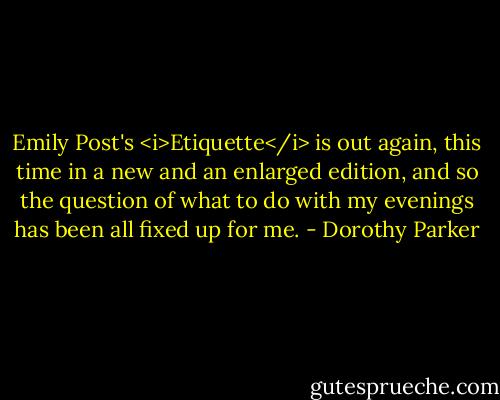 Emily Post's <i>Etiquette</i> is out again, this time in a new and an enlarged edition, and so the question of what to do with my evenings has been all fixed up for me. - Dorothy Parker