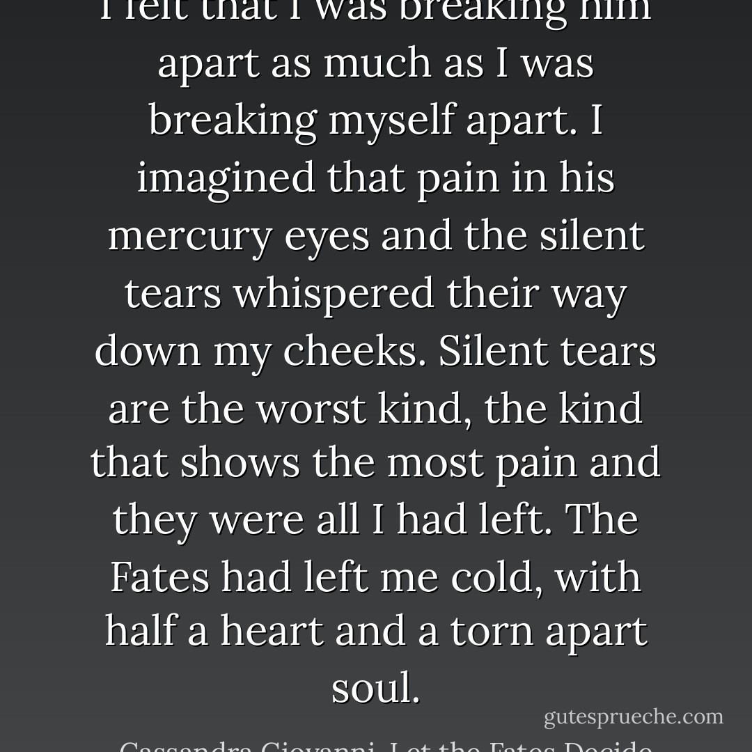 I felt that I was breaking him apart as much as I was breaking myself apart. I imagined that pain in his mercury eyes and the silent tears whispered their way down my cheeks. Silent tears are the worst kind, the kind that shows the most pain and they were all I had left. The Fates had left me cold, with half a heart and a torn apart soul. - Cassandra Giovanni, Let the Fates Decide