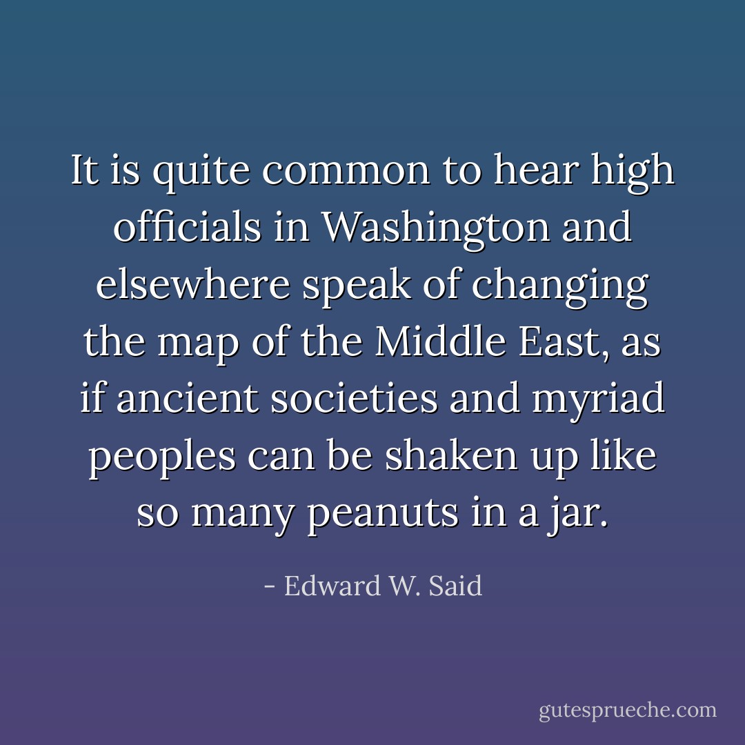 It is quite common to hear high officials in Washington and elsewhere speak of changing the map of the Middle East, as if ancient societies and myriad peoples can be shaken up like so many peanuts in a jar. - Edward W. Said