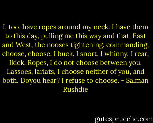 I, too, have ropes around my neck. I have them to this day, pulling me this way and that, East and West, the nooses tightening, commanding, choose, choose. I buck, I snort, I whinny, I rear, Ikick. Ropes, I do not choose between you. Lassoes, lariats, I choose neither of you, and both. Doyou hear? I refuse to choose. - Salman Rushdie