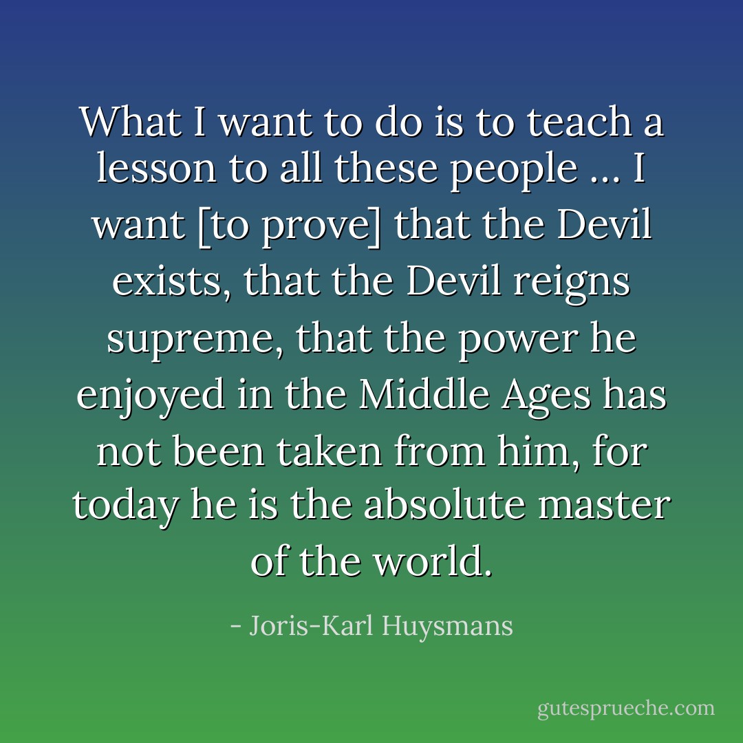 What I want to do is to teach a lesson to all these people … I want [to prove] that the Devil exists, that the Devil reigns supreme, that the power he enjoyed in the Middle Ages has not been taken from him, for today he is the absolute master of the world. - Joris-Karl Huysmans