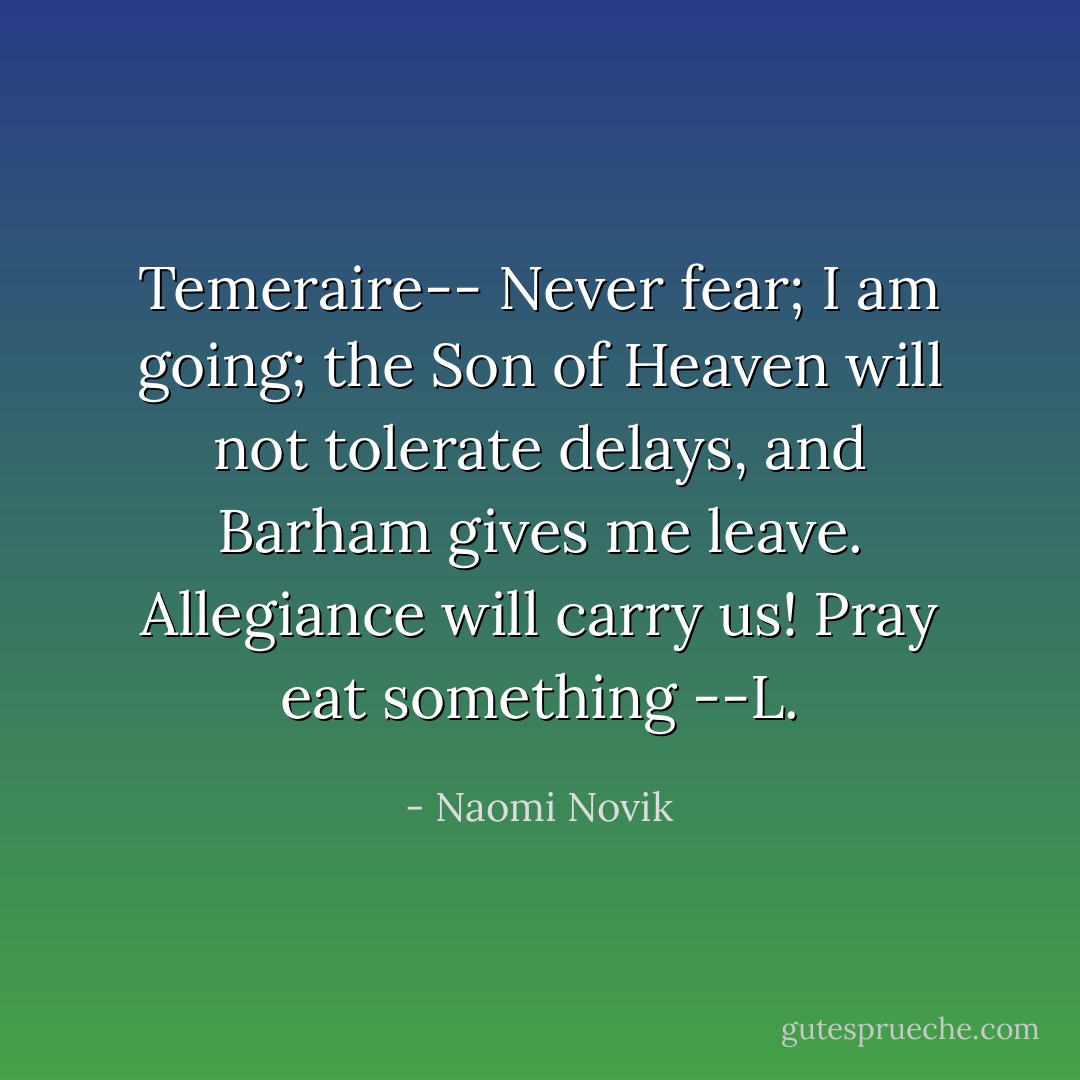 Temeraire--<br />Never fear; I am going; the Son of Heaven will not tolerate delays, and Barham gives me leave. Allegiance will carry us! Pray eat something<br />--L. - Naomi Novik