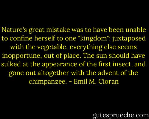 Nature's great mistake was to have been unable to confine herself to one "kingdom": juxtaposed with the vegetable, everything else seems inopportune, out of place. The sun should have sulked at the appearance of the first insect, and gone out altogether with the advent of the chimpanzee. - Emil M. Cioran