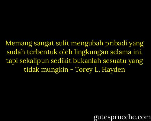 Memang sangat sulit mengubah pribadi yang sudah terbentuk oleh lingkungan selama ini, tapi sekalipun sedikit bukanlah sesuatu yang tidak mungkin - Torey L. Hayden