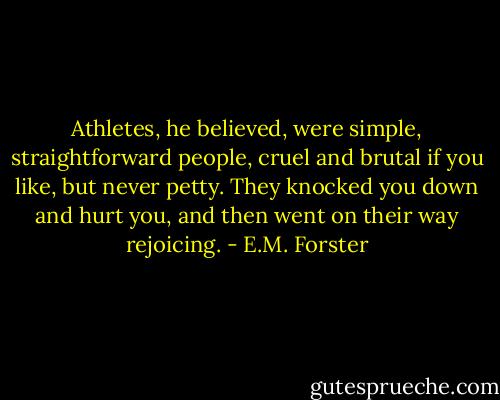 Athletes, he believed, were simple, straightforward people, cruel and brutal if you like, but never petty. They knocked you down and hurt you, and then went on their way rejoicing. - E.M. Forster