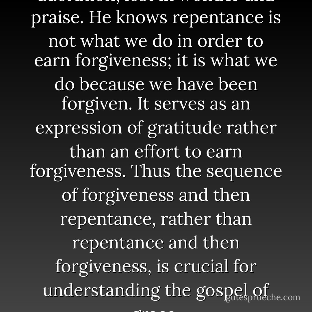 The saved sinner is prostrate in adoration, lost in wonder and praise. He knows repentance is not what we do in order to earn forgiveness; it is what we do because we have been forgiven. It serves as an expression of gratitude rather than an effort to earn forgiveness. Thus the sequence of forgiveness and then repentance, rather than repentance and then forgiveness, is crucial for understanding the gospel of grace. - Brennan Manning