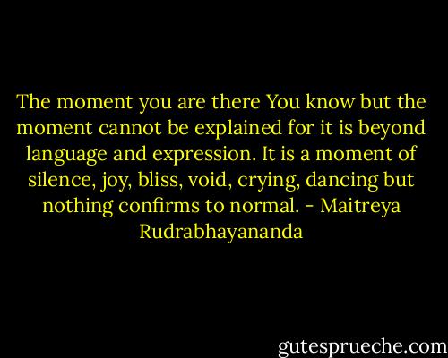 The moment you are there You know but the moment cannot be explained for it is beyond language and expression. It is a moment of silence, joy, bliss, void, crying, dancing but nothing confirms to normal. - Maitreya Rudrabhayananda