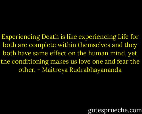 Experiencing Death is like experiencing Life for both are complete within themselves and they both have same effect on the human mind, yet the conditioning makes us love one and fear the other. - Maitreya Rudrabhayananda