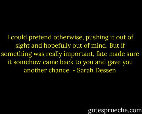 I could pretend otherwise, pushing it out of sight and hopefully out of mind. But if something was really important, fate made sure it somehow came back to you and gave you another chance. - Sarah Dessen