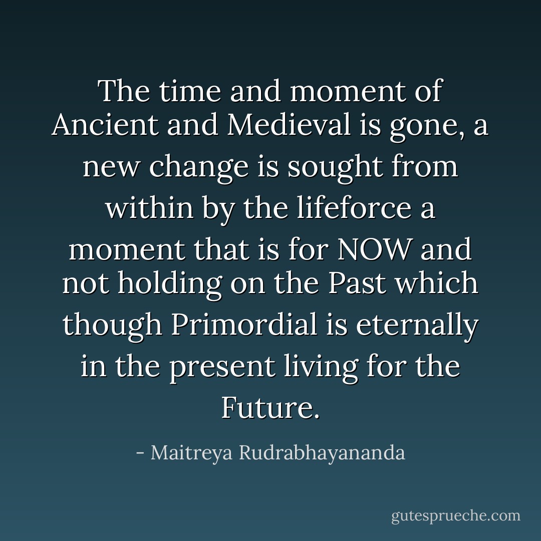 The time and moment of Ancient and Medieval is gone, a new change is sought from within by the lifeforce a moment that is for NOW and not holding on the Past which though Primordial is eternally in the present living for the Future. - Maitreya Rudrabhayananda