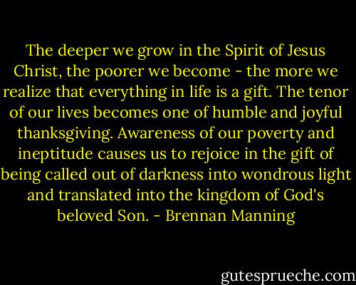 The deeper we grow in the Spirit of Jesus Christ, the poorer we become - the more we realize that everything in life is a gift. The tenor of our lives becomes one of humble and joyful thanksgiving. Awareness of our poverty and ineptitude causes us to rejoice in the gift of being called out of darkness into wondrous light and translated into the kingdom of God's beloved Son. - Brennan Manning