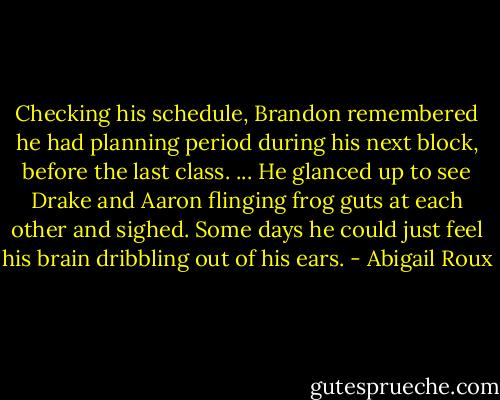 Checking his schedule, Brandon remembered he had planning period during his next block, before the last class. ...<br />He glanced up to see Drake and Aaron flinging frog guts at each other and sighed. Some days he could just feel his brain dribbling out of his ears. - Abigail Roux