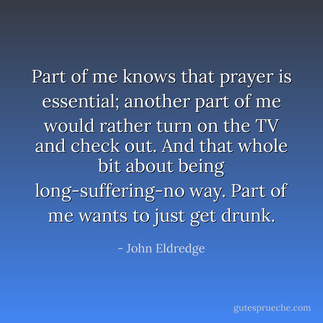 Part of me knows that prayer is essential; another part of me would rather turn on the TV and check out. And that whole bit about being long-suffering-no way. Part of me wants to just get drunk. - John Eldredge