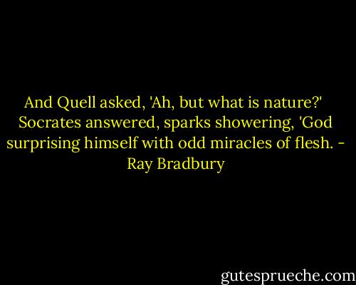 And Quell asked, 'Ah, but what is nature?'<br /><br />Socrates answered, sparks showering, 'God surprising himself with odd miracles of flesh. - Ray Bradbury