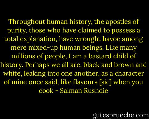Throughout human history, the apostles of purity, those who have claimed to possess a total explanation, have wrought havoc among mere mixed-up human beings. Like many millions of people, I am a bastard child of history. Perhaps we all are, black and brown and white, leaking into one another, as a character of mine once said, like flavours [sic] when you cook - Salman Rushdie