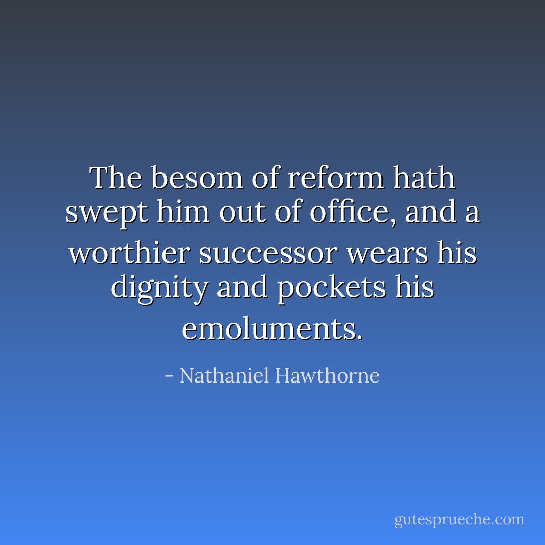 The besom of reform hath swept him out of office, and a worthier successor wears his dignity and pockets his emoluments. - Nathaniel Hawthorne