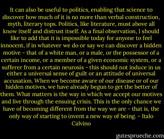It can also be useful to politics, enabling that science to discover how much of it is no more than verbal construction, myth, literary tops. Politics, like literature, must above all know itself and distrust itself. As a final observation, I should like to add that it is impossible today for anyone to feel innocent, if in whatever we do or say we can discover a hidden motive - that of a white man, or a male, or the possessor of a certain income, or a member of a given economic system, or a sufferer from a certain neurosis - this should not induce in us either a universal sense of guilt or an attitude of universal accusation. When we become aware of our disease or of our hidden motives, we have already begun to get the better of them. What matters is the way in which we accept our motives and live through the ensuing crisis. This is the only chance we have of becoming different from the way we are - that is, the only way of starting to invent a new way of being. - Italo Calvino