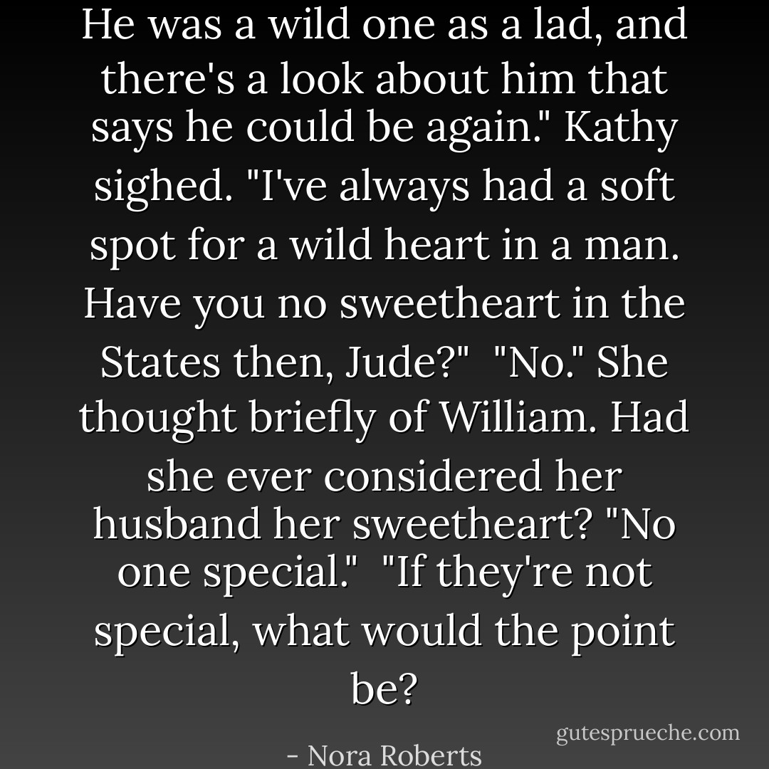 He was a wild one as a lad, and there's a look about him that says he could be again." Kathy sighed. "I've always had a soft spot for a wild heart in a man. Have you no sweetheart in the States then, Jude?"<br /><br />"No." She thought briefly of William. Had she ever considered her husband her sweetheart? "No one special."<br /><br />"If they're not special, what would the point be? - Nora Roberts